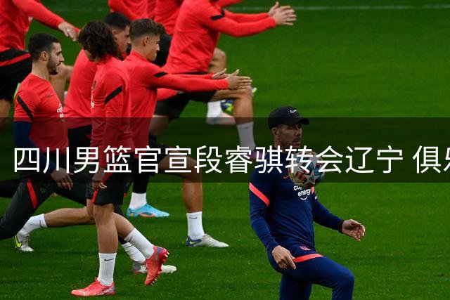 四川男篮官宣段睿骐转会辽宁 俱乐部送上诚挚祝福